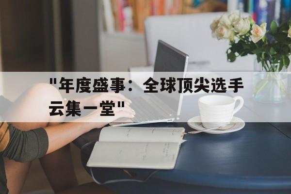 kaiyun app download-关于&quot;年度盛事：全球顶尖选手云集一堂&quot;的信息